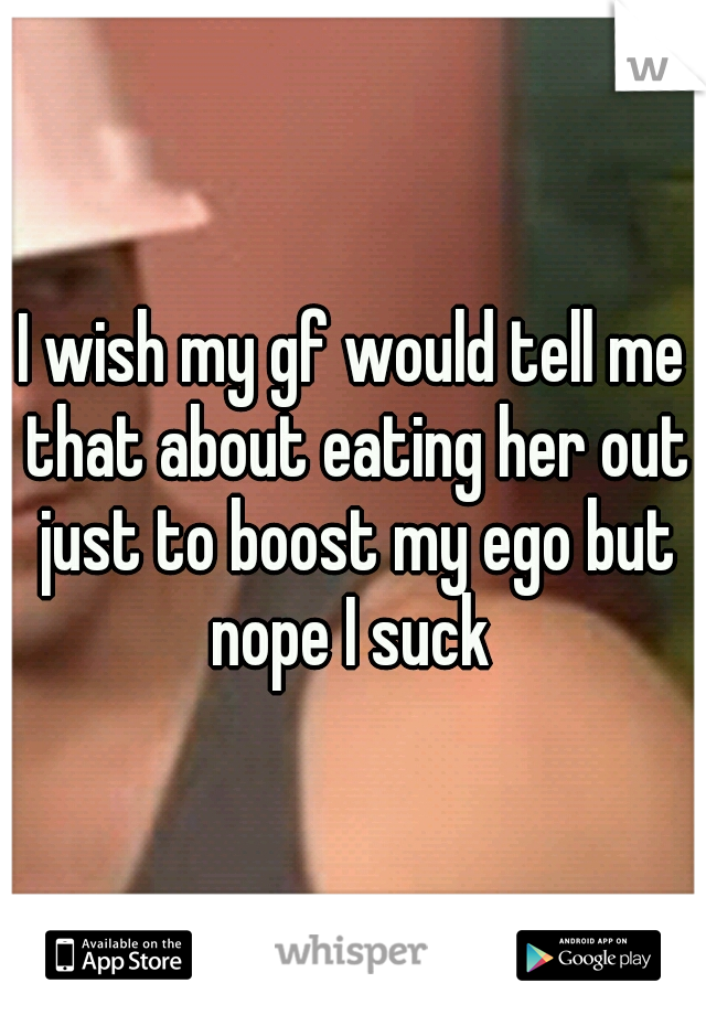 I wish my gf would tell me that about eating her out just to boost my ego but nope I suck 