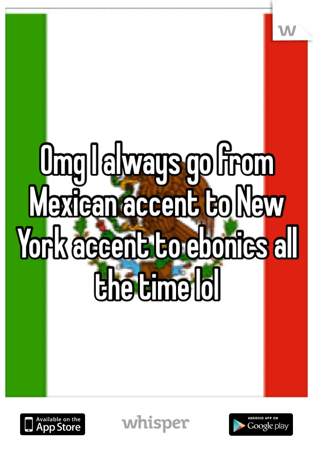 Omg I always go from Mexican accent to New York accent to ebonics all the time lol