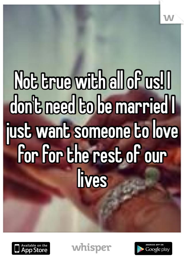 Not true with all of us! I don't need to be married I just want someone to love for for the rest of our lives