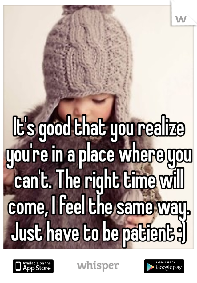 It's good that you realize you're in a place where you can't. The right time will come, I feel the same way. Just have to be patient :)