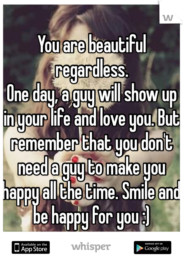You are beautiful regardless.
One day, a guy will show up in your life and love you. But remember that you don't need a guy to make you happy all the time. Smile and be happy for you :)