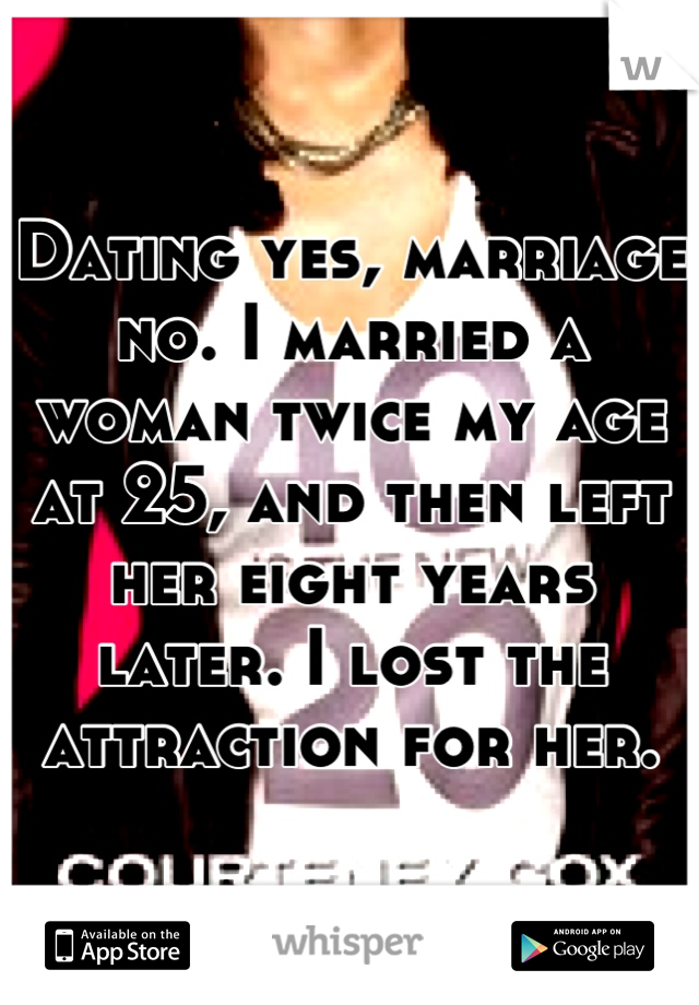 Dating yes, marriage no. I married a woman twice my age at 25, and then left her eight years later. I lost the attraction for her.