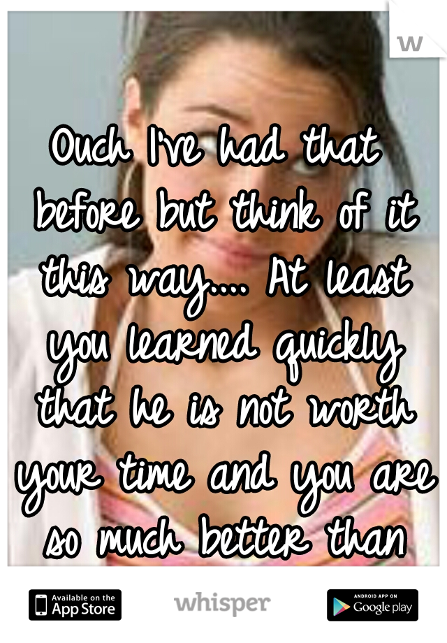 Ouch I've had that before but think of it this way.... At least you learned quickly that he is not worth your time and you are so much better than him!! :)