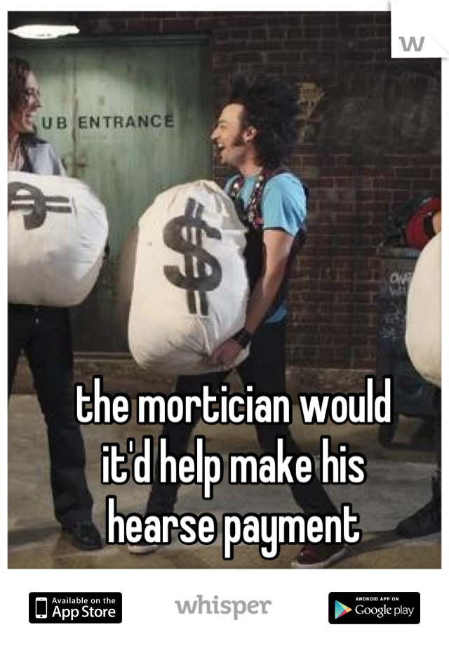 the mortician would
it'd help make his
hearse payment