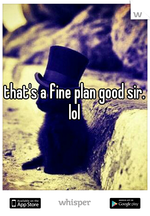 that's a fine plan good sir. lol 