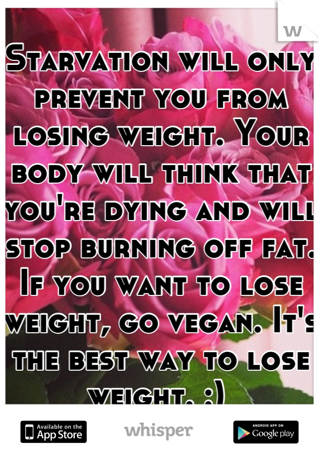 Starvation will only prevent you from losing weight. Your body will think that you're dying and will stop burning off fat. If you want to lose weight, go vegan. It's the best way to lose weight. :) 