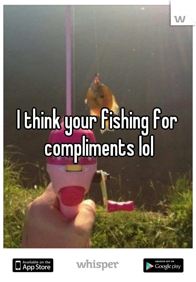 I think your fishing for compliments lol