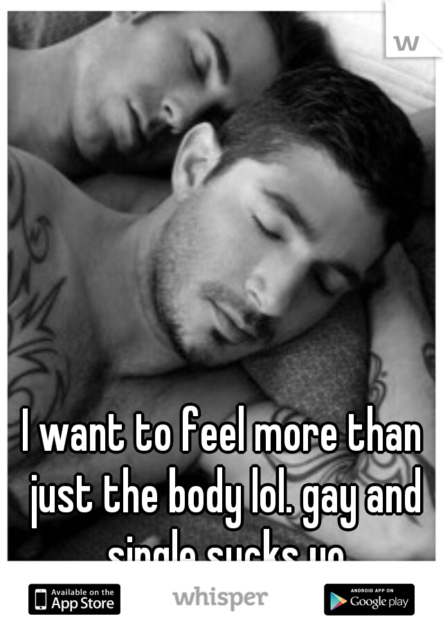 I want to feel more than just the body lol. gay and single sucks yo