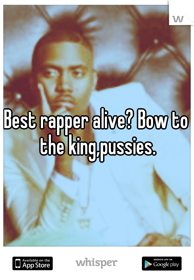 Best rapper alive? Bow to the king,pussies.