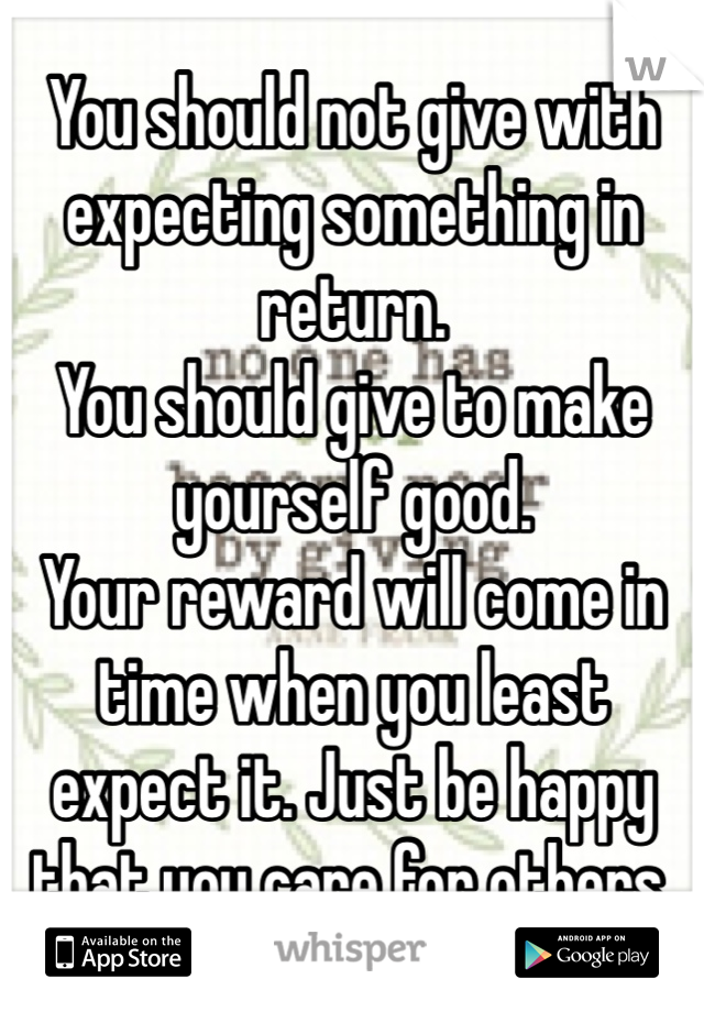 You should not give with expecting something in return.
You should give to make yourself good.
Your reward will come in time when you least expect it. Just be happy that you care for others. 