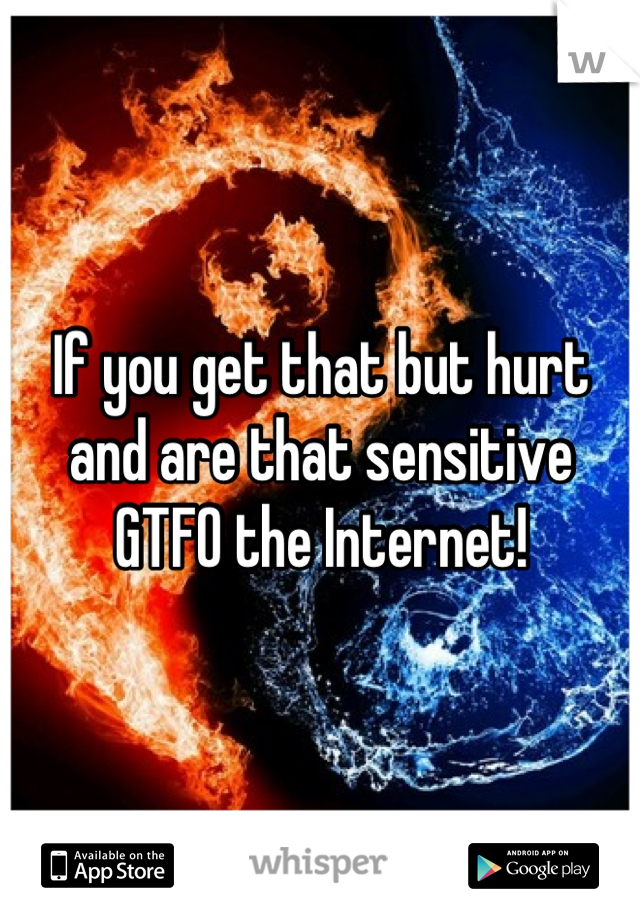 If you get that but hurt and are that sensitive GTFO the Internet!