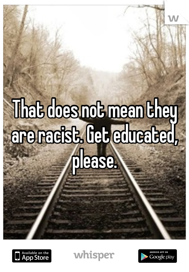 That does not mean they are racist. Get educated, please.