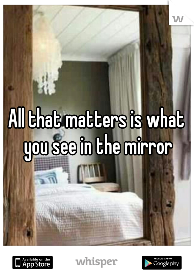 All that matters is what you see in the mirror