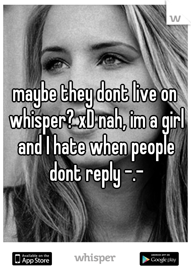 maybe they dont live on whisper? xD nah, im a girl and I hate when people dont reply -.-