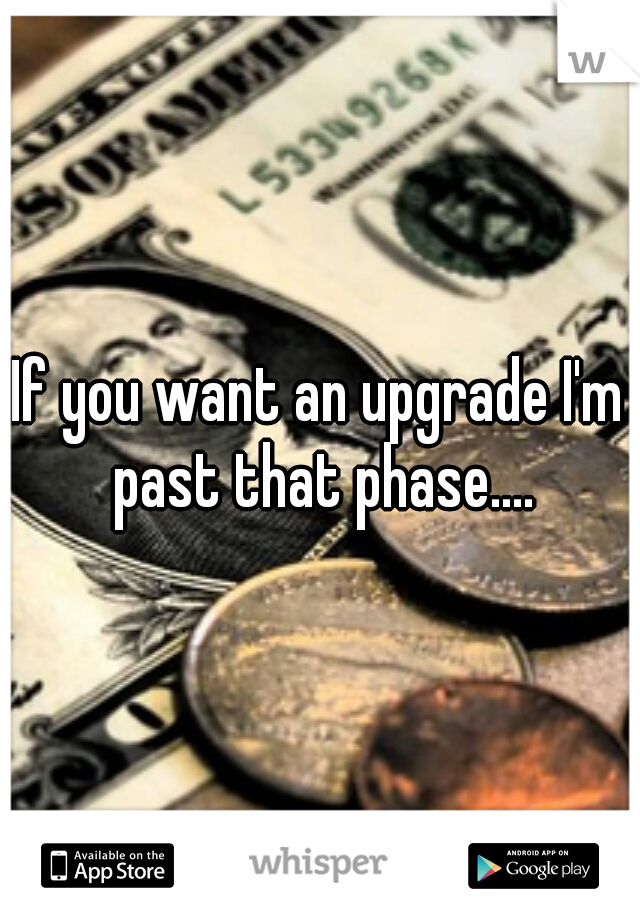 If you want an upgrade I'm past that phase....