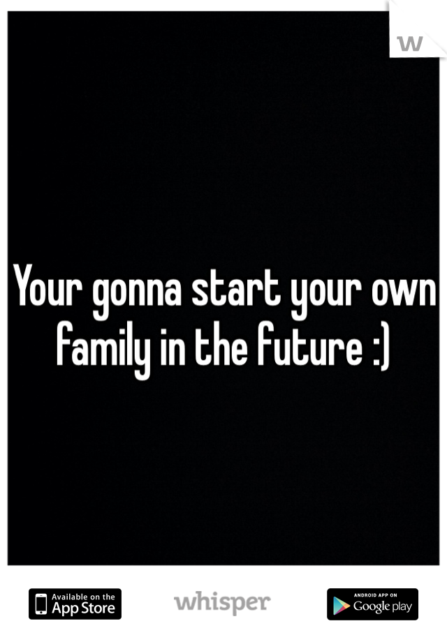 Your gonna start your own family in the future :) 