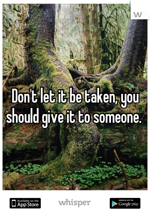Don't let it be taken, you should give it to someone. 