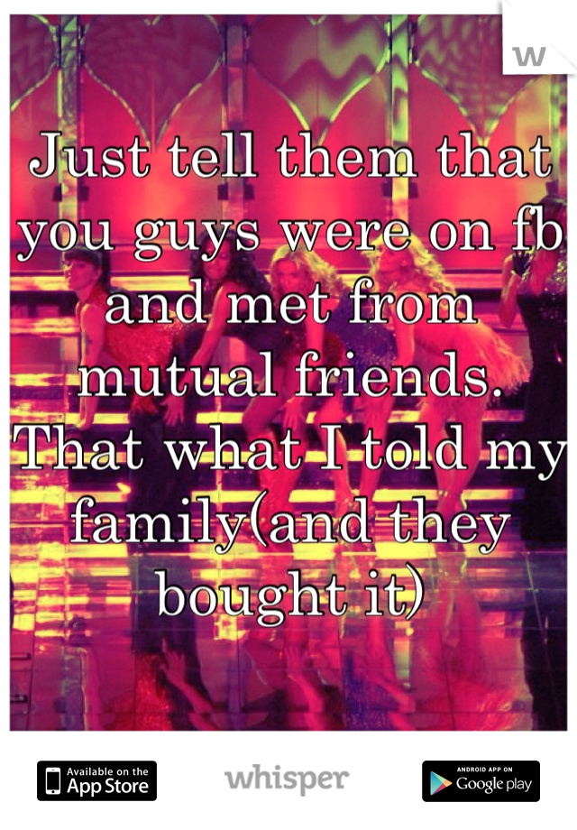 Just tell them that you guys were on fb and met from mutual friends. That what I told my family(and they bought it)