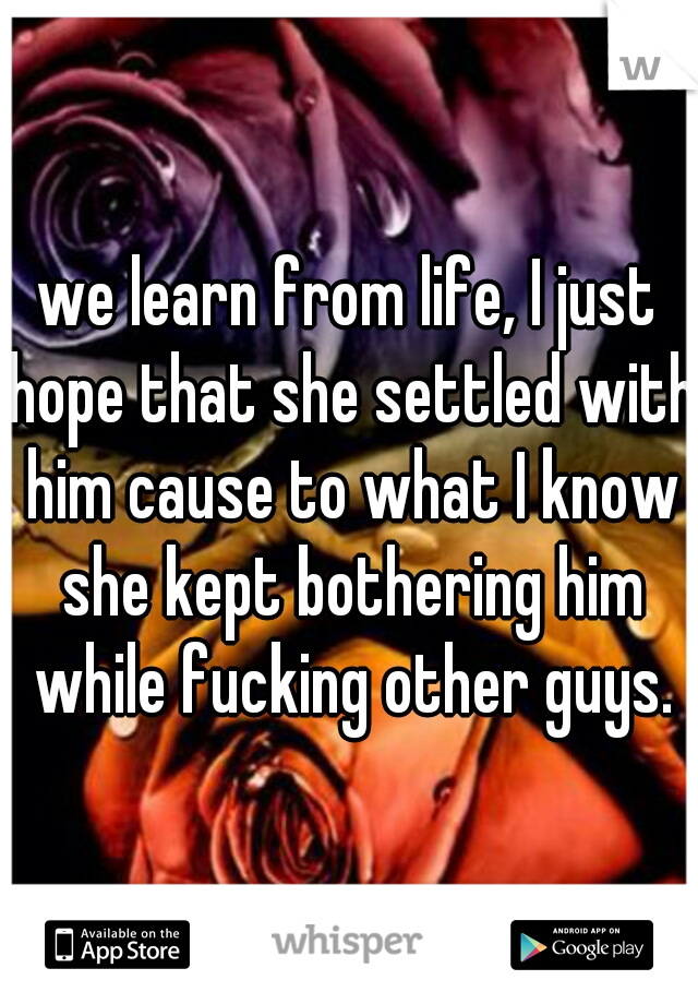 we learn from life, I just hope that she settled with him cause to what I know she kept bothering him while fucking other guys.