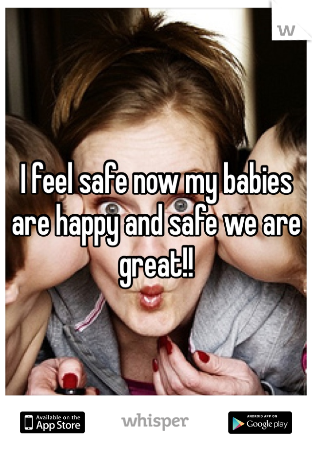 I feel safe now my babies are happy and safe we are great!! 