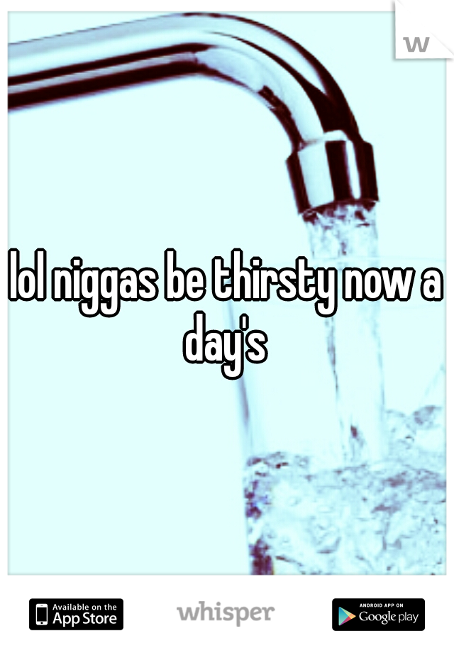 lol niggas be thirsty now a day's 