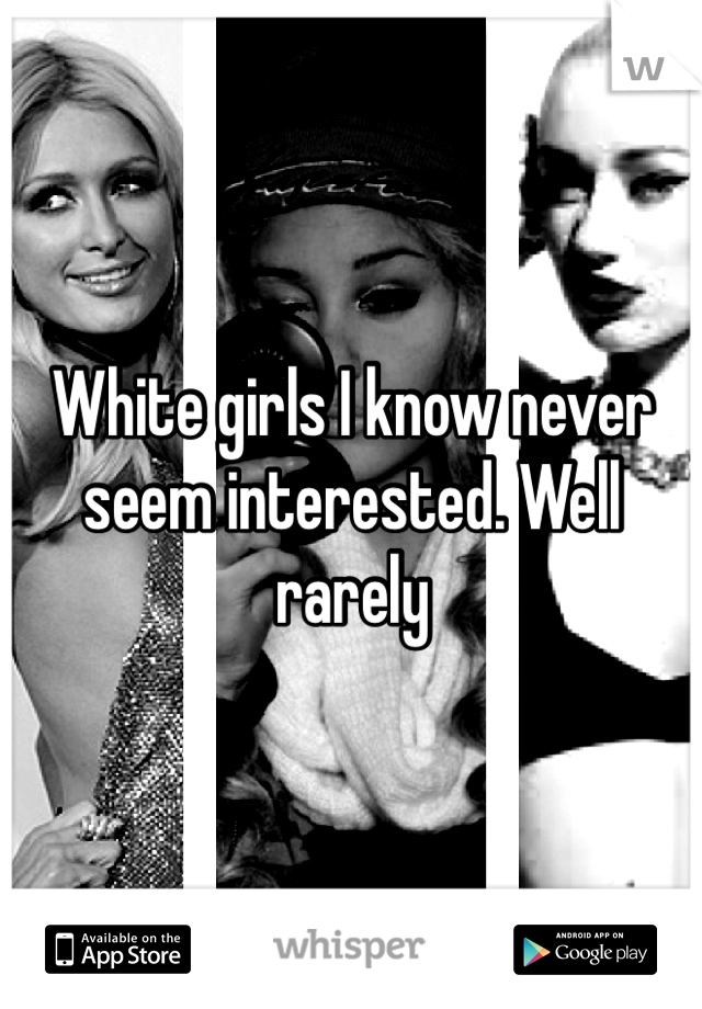 White girls I know never seem interested. Well rarely