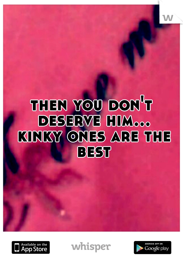 then you don't deserve him... kinky ones are the best