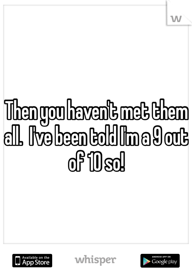 Then you haven't met them all.  I've been told I'm a 9 out of 10 so!