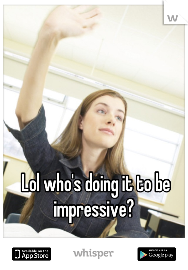 Lol who's doing it to be impressive? 