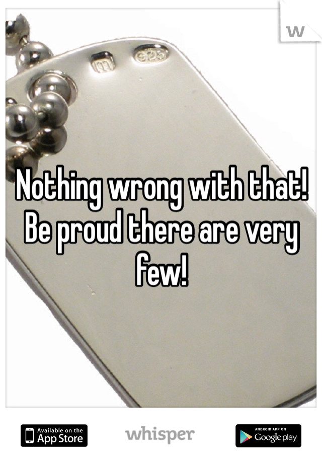 Nothing wrong with that! Be proud there are very few!