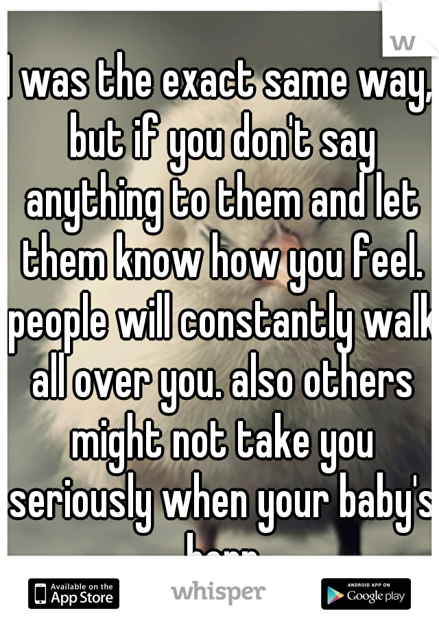 I was the exact same way, but if you don't say anything to them and let them know how you feel. people will constantly walk all over you. also others might not take you seriously when your baby's born