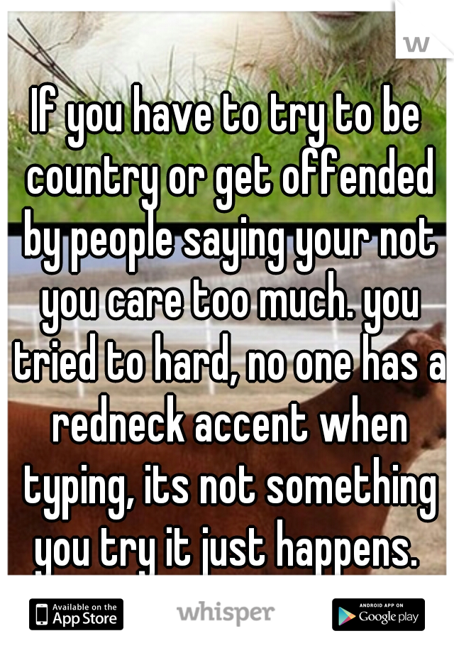 If you have to try to be country or get offended by people saying your not you care too much. you tried to hard, no one has a redneck accent when typing, its not something you try it just happens. 