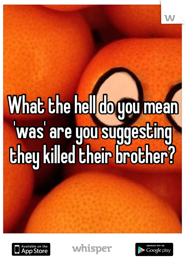What the hell do you mean 'was' are you suggesting they killed their brother?