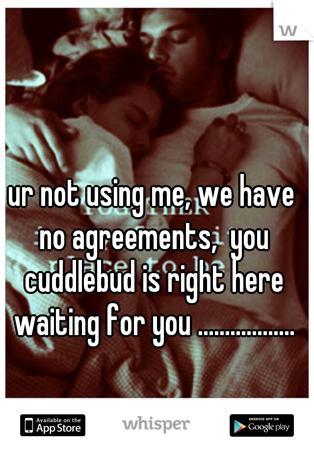 ur not using me, we have no agreements,  you cuddlebud is right here waiting for you ..................