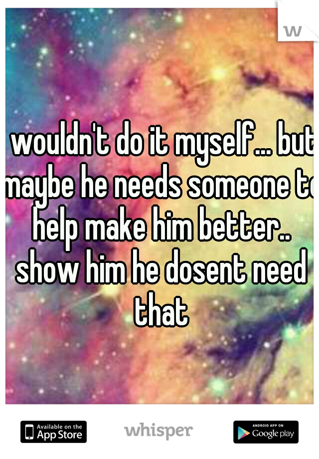 I wouldn't do it myself... but maybe he needs someone to help make him better.. show him he dosent need that