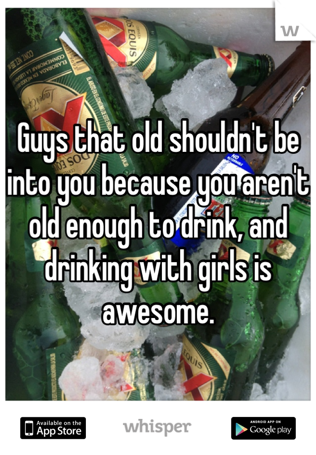 Guys that old shouldn't be into you because you aren't old enough to drink, and drinking with girls is awesome.