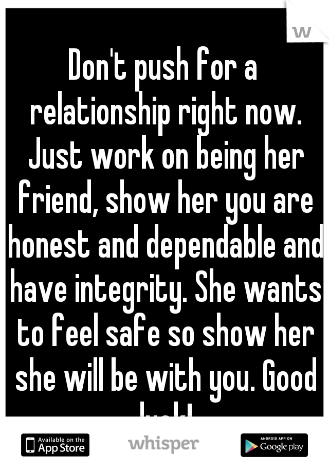 Don't push for a relationship right now. Just work on being her friend, show her you are honest and dependable and have integrity. She wants to feel safe so show her she will be with you. Good luck!