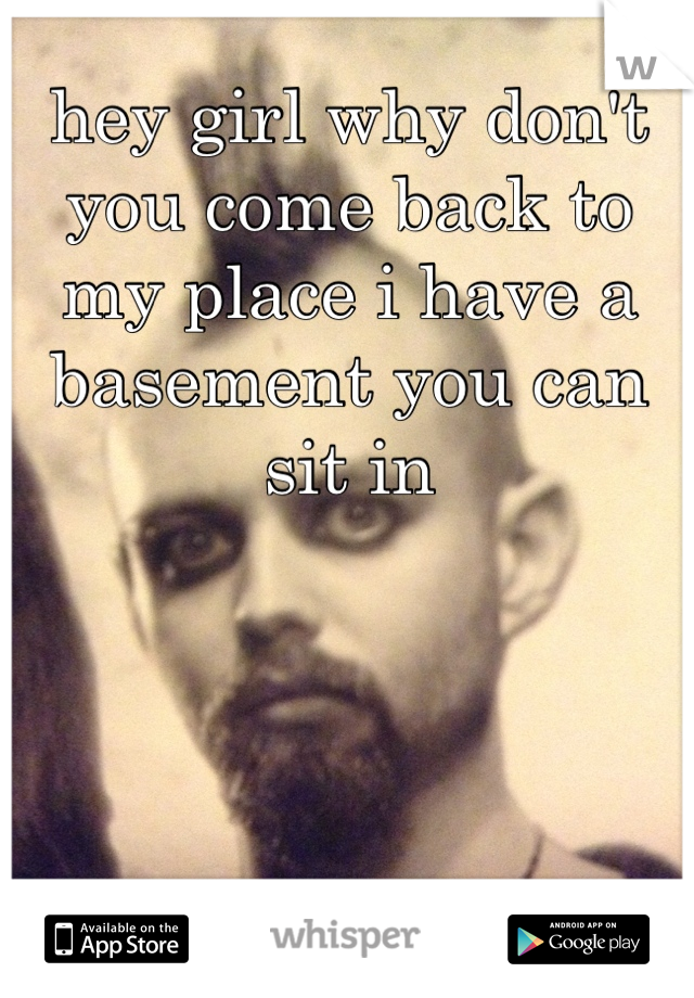 hey girl why don't you come back to my place i have a basement you can sit in
