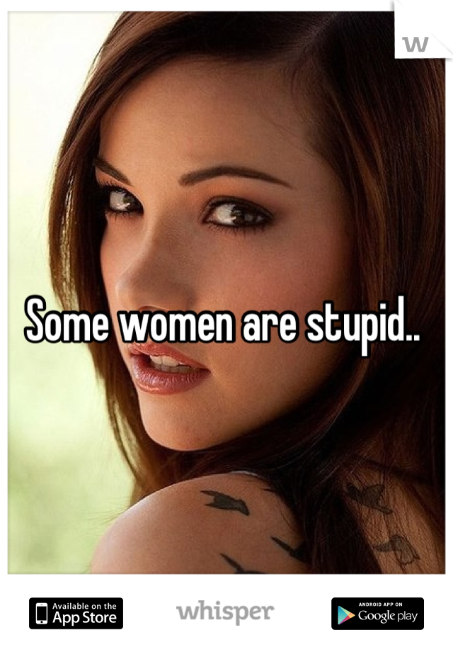 Some women are stupid.. 