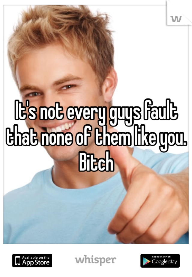 It's not every guys fault that none of them like you. Bitch