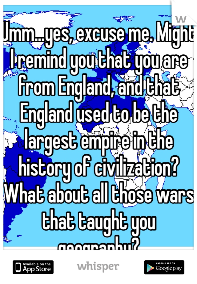 Umm...yes, excuse me. Might I remind you that you are from England, and that England used to be the largest empire in the history of civilization? What about all those wars that taught you geography?