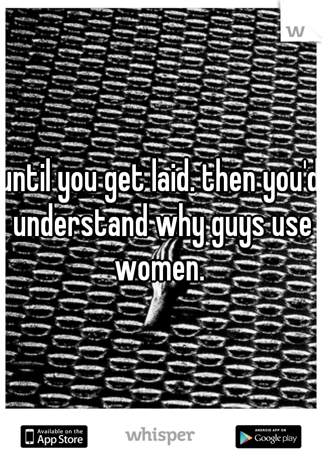 until you get laid. then you'd understand why guys use women. 