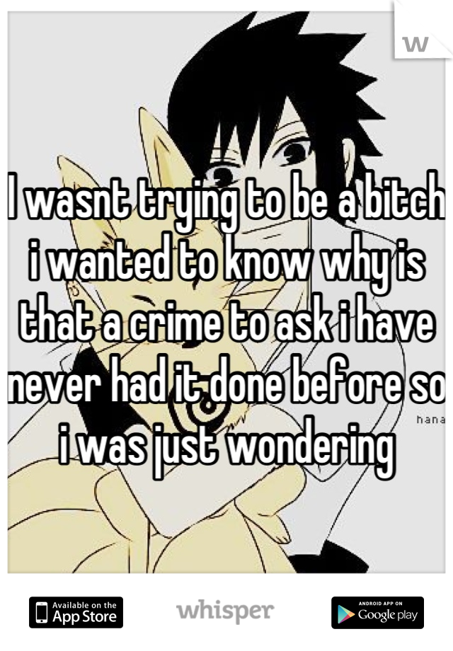 I wasnt trying to be a bitch i wanted to know why is that a crime to ask i have never had it done before so i was just wondering