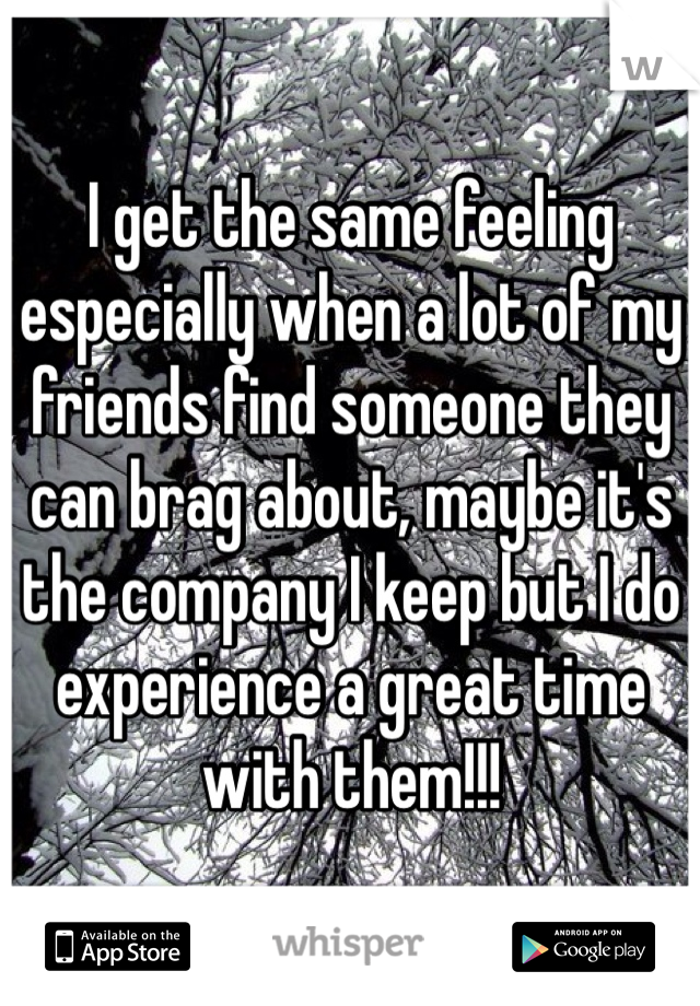 I get the same feeling especially when a lot of my friends find someone they can brag about, maybe it's the company I keep but I do experience a great time with them!!!