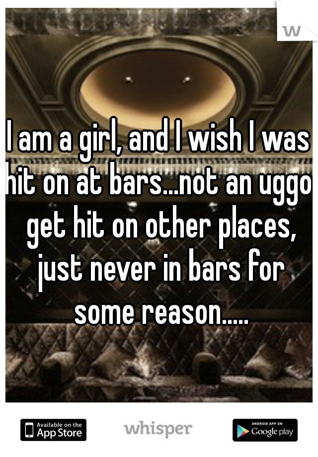 I am a girl, and I wish I was hit on at bars...not an uggo, get hit on other places, just never in bars for some reason.....