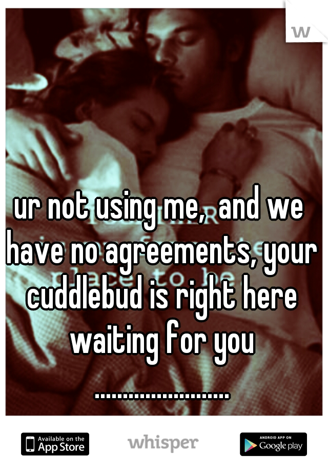 ur not using me,  and we have no agreements, your cuddlebud is right here waiting for you ........................