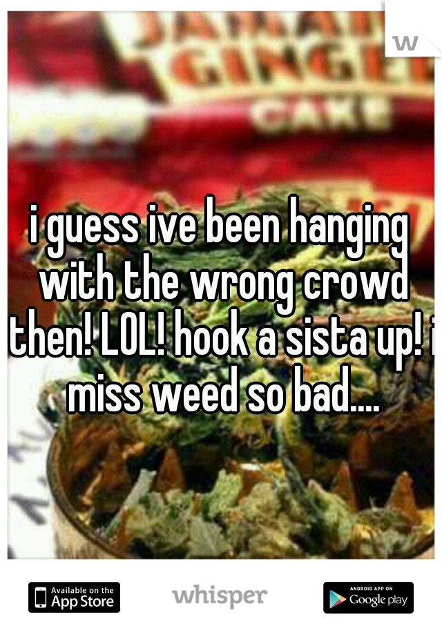 i guess ive been hanging with the wrong crowd then! LOL! hook a sista up! i miss weed so bad....