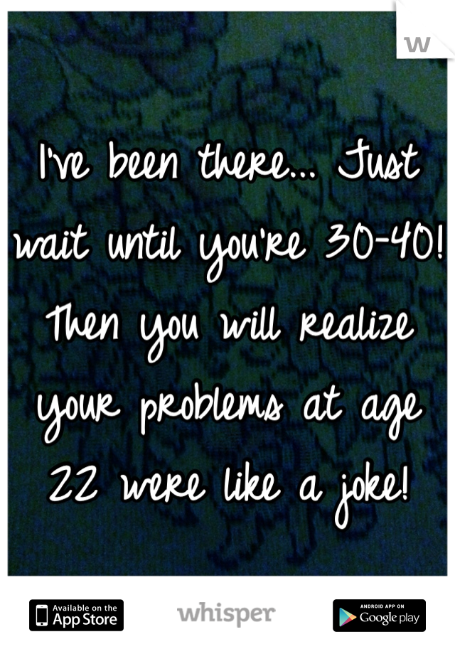 I've been there... Just wait until you're 30-40! Then you will realize your problems at age 22 were like a joke!