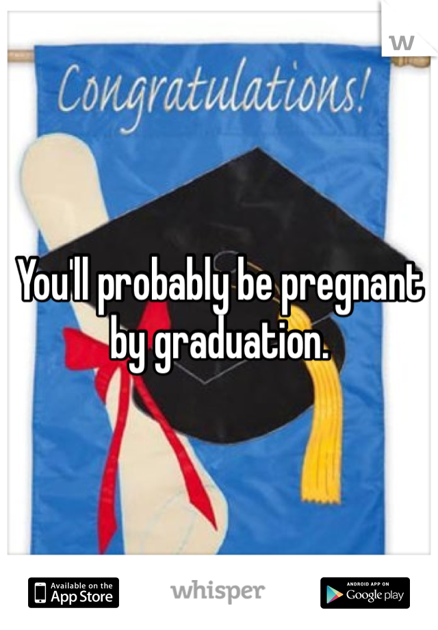 You'll probably be pregnant by graduation.