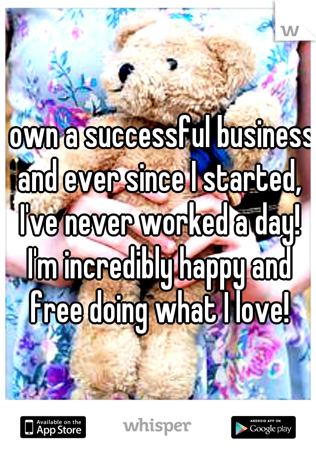 I own a successful business and ever since I started, I've never worked a day! I'm incredibly happy and free doing what I love!